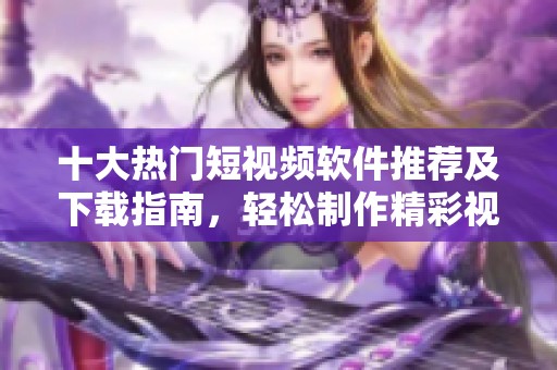 十大热门短视频软件推荐及下载指南，轻松制作精彩视频