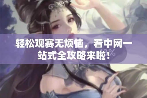 轻松观赛无烦恼，看中网一站式全攻略来啦！