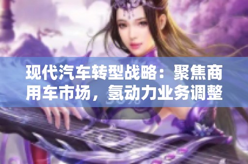 现代汽车转型战略：聚焦商用车市场，氢动力业务调整