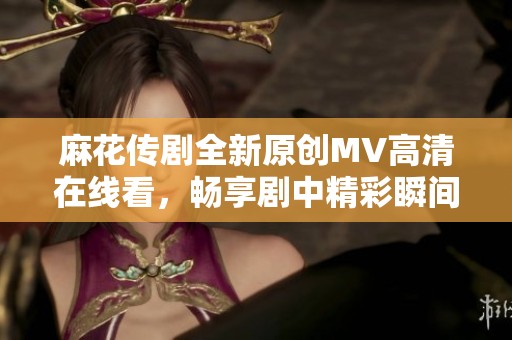 麻花传剧全新原创MV高清在线看，畅享剧中精彩瞬间