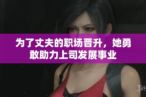 为了丈夫的职场晋升，她勇敢助力上司发展事业