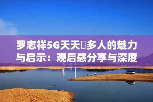 罗志祥5G天天奭多人的魅力与启示：观后感分享与深度解析