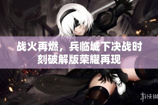 战火再燃，兵临城下决战时刻破解版荣耀再现