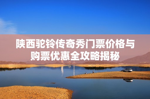 陕西驼铃传奇秀门票价格与购票优惠全攻略揭秘