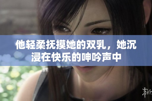 他轻柔抚摸她的双乳，她沉浸在快乐的呻吟声中