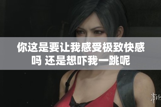 你这是要让我感受极致快感吗 还是想吓我一跳呢