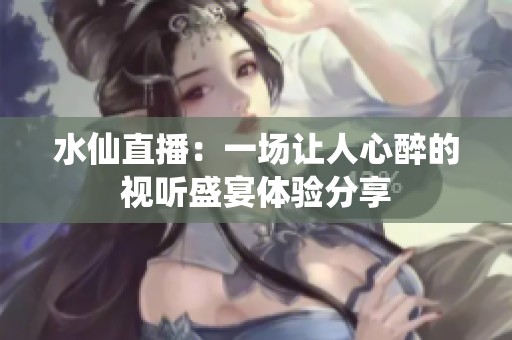 水仙直播：一场让人心醉的视听盛宴体验分享