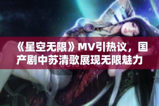 《星空无限》MV引热议，国产剧中苏清歌展现无限魅力