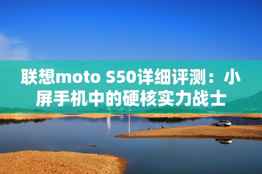 联想moto S50详细评测：小屏手机中的硬核实力战士