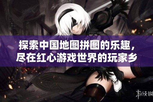 探索中国地图拼图的乐趣，尽在红心游戏世界的玩家乡