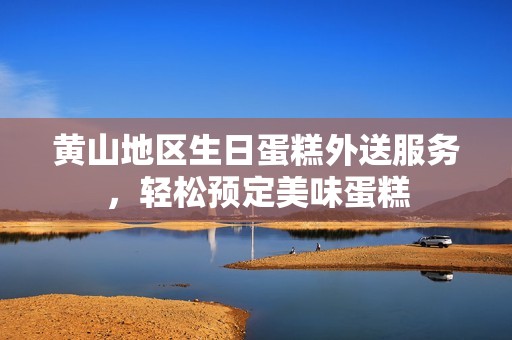 黄山地区生日蛋糕外送服务，轻松预定美味蛋糕