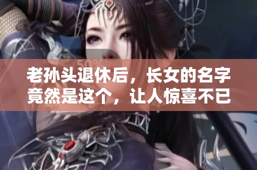 老孙头退休后，长女的名字竟然是这个，让人惊喜不已