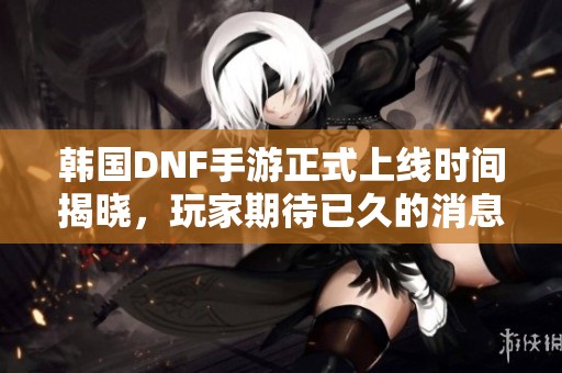 韩国DNF手游正式上线时间揭晓，玩家期待已久的消息来了