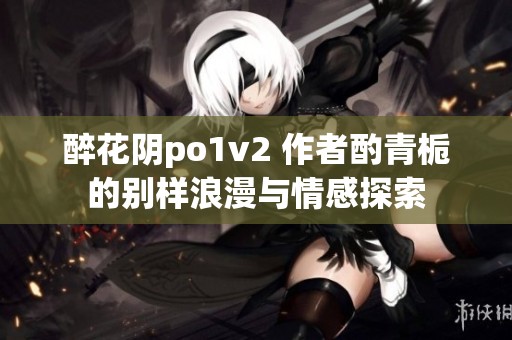 醉花阴po1v2 作者酌青栀的别样浪漫与情感探索