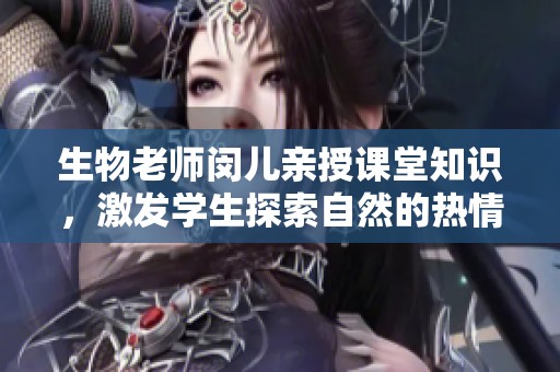 生物老师闵儿亲授课堂知识，激发学生探索自然的热情