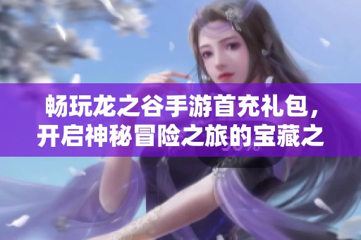 畅玩龙之谷手游首充礼包，开启神秘冒险之旅的宝藏之门