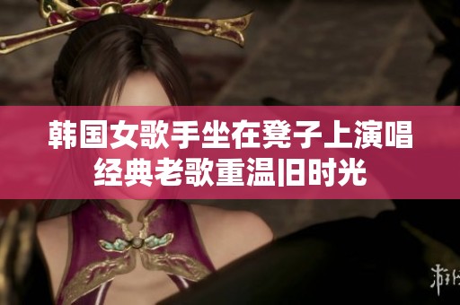 韩国女歌手坐在凳子上演唱经典老歌重温旧时光