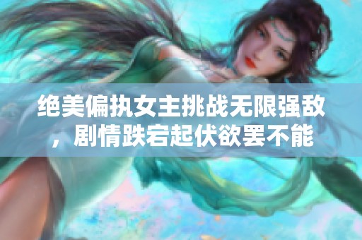 绝美偏执女主挑战无限强敌，剧情跌宕起伏欲罢不能