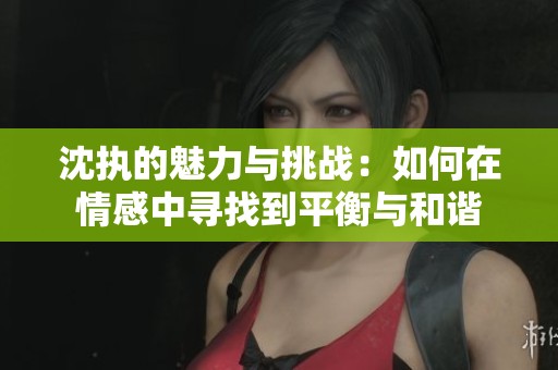 沈执的魅力与挑战：如何在情感中寻找到平衡与和谐