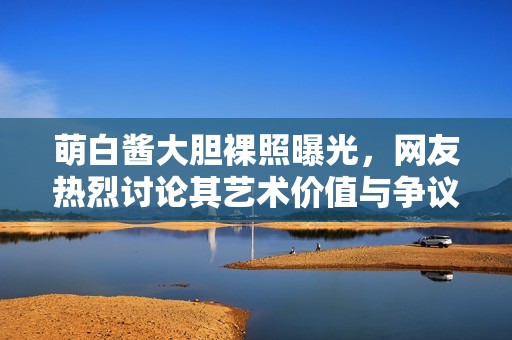 萌白酱大胆裸照曝光，网友热烈讨论其艺术价值与争议