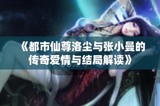 《都市仙尊洛尘与张小曼的传奇爱情与结局解读》