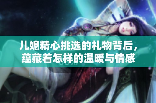 儿媳精心挑选的礼物背后，蕴藏着怎样的温暖与情感