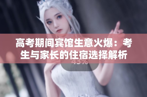 高考期间宾馆生意火爆：考生与家长的住宿选择解析