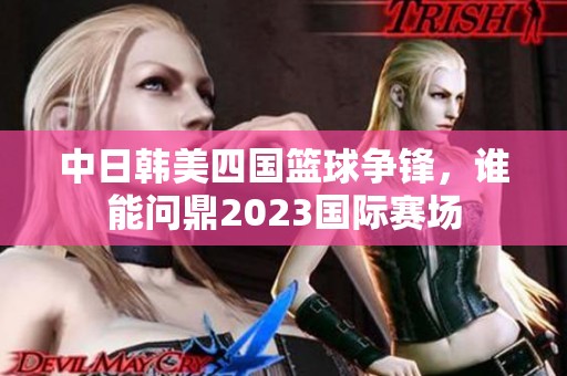 中日韩美四国篮球争锋，谁能问鼎2023国际赛场