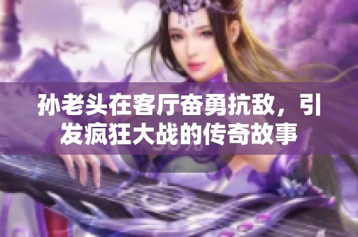 孙老头在客厅奋勇抗敌，引发疯狂大战的传奇故事