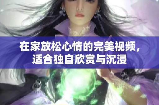 在家放松心情的完美视频，适合独自欣赏与沉浸