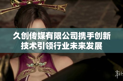 久创传媒有限公司携手创新技术引领行业未来发展