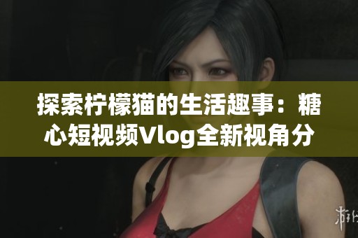 探索柠檬猫的生活趣事：糖心短视频Vlog全新视角分享