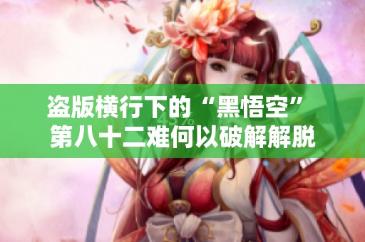 盗版横行下的“黑悟空” 第八十二难何以破解解脱