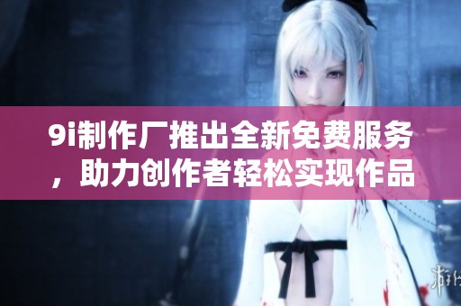 9i制作厂推出全新免费服务，助力创作者轻松实现作品梦想