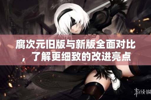 腐次元旧版与新版全面对比，了解更细致的改进亮点
