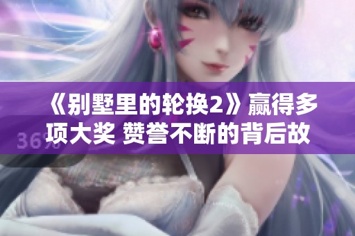 《别墅里的轮换2》赢得多项大奖 赞誉不断的背后故事揭秘