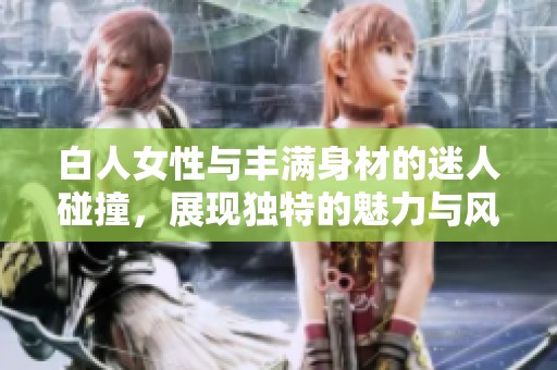 白人女性与丰满身材的迷人碰撞，展现独特的魅力与风情