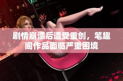 剧情崩溃后遭受重创，笔趣阁作品面临严重困境
