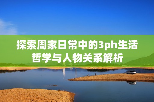 探索周家日常中的3ph生活哲学与人物关系解析