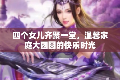 四个女儿齐聚一堂，温馨家庭大团圆的快乐时光