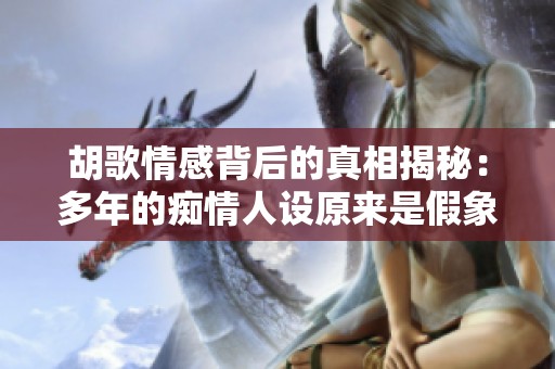胡歌情感背后的真相揭秘：多年的痴情人设原来是假象吗