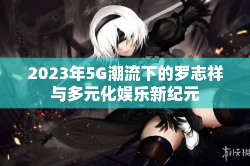 2023年5G潮流下的罗志祥与多元化娱乐新纪元