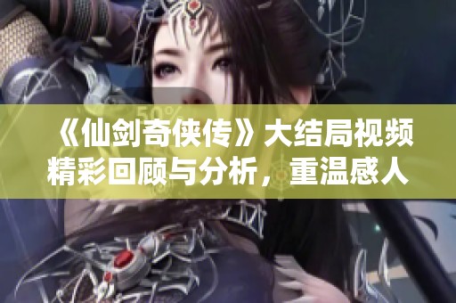 《仙剑奇侠传》大结局视频精彩回顾与分析，重温感人时刻
