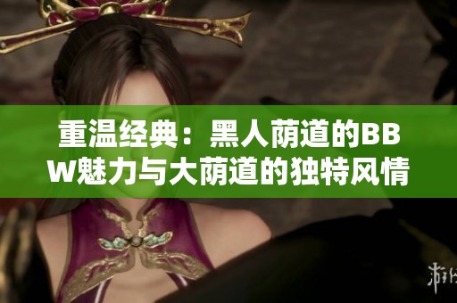 重温经典：黑人荫道的BBW魅力与大荫道的独特风情