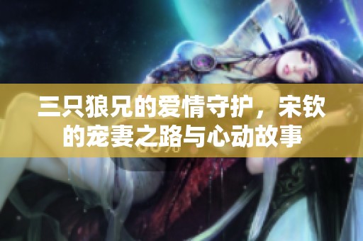 三只狼兄的爱情守护，宋钦的宠妻之路与心动故事