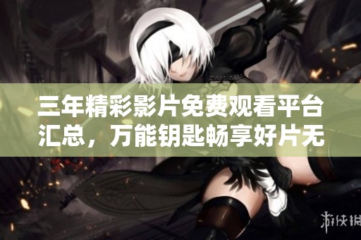 三年精彩影片免费观看平台汇总，万能钥匙畅享好片无阻