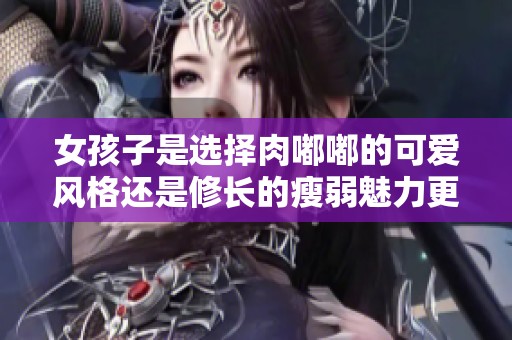 女孩子是选择肉嘟嘟的可爱风格还是修长的瘦弱魅力更好呢