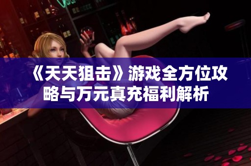 《天天狙击》游戏全方位攻略与万元真充福利解析