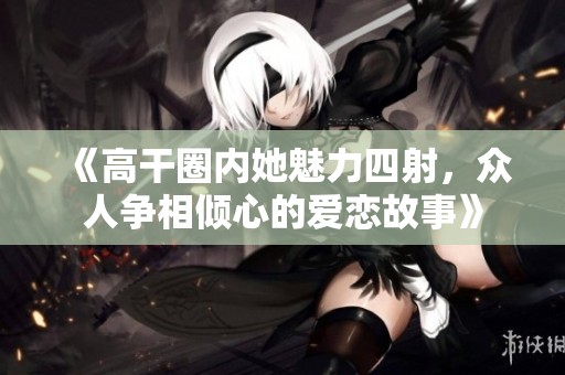 《高干圈内她魅力四射，众人争相倾心的爱恋故事》