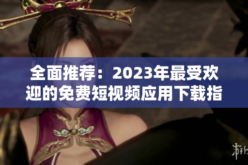 全面推荐：2023年最受欢迎的免费短视频应用下载指南